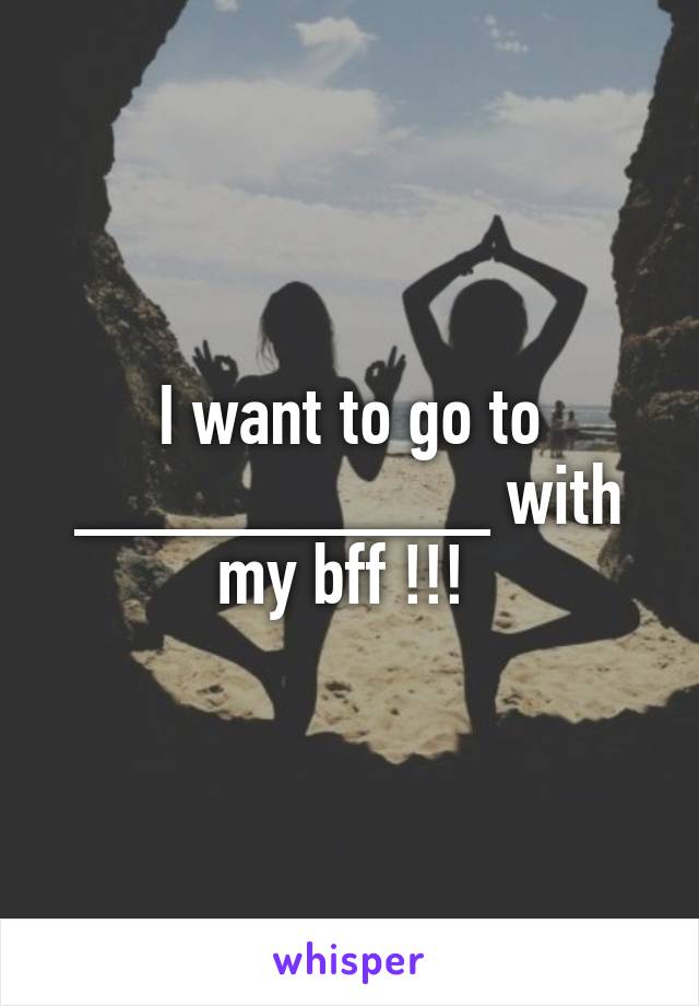 I want to go to __________ with my bff !!! 