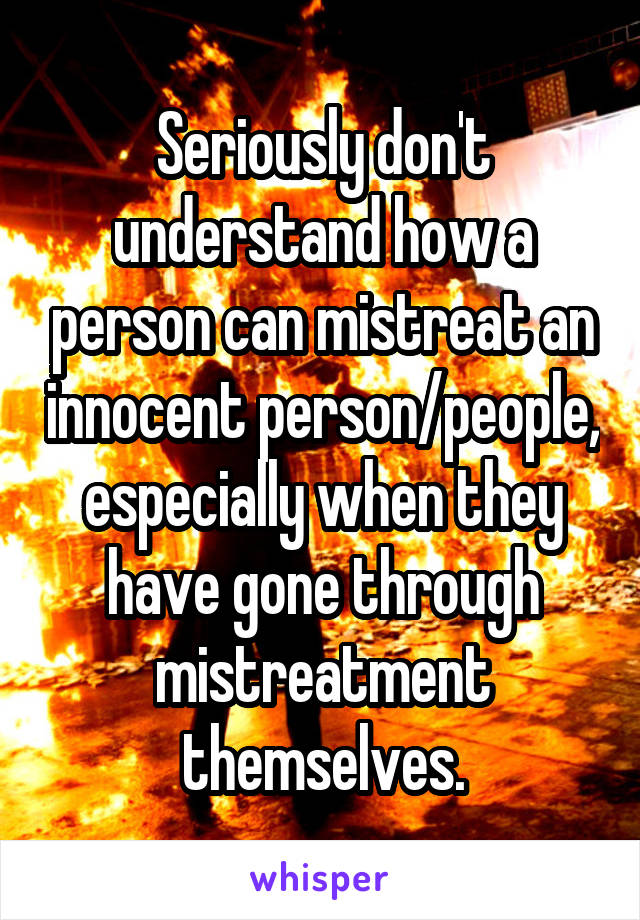 Seriously don't understand how a person can mistreat an innocent person/people, especially when they have gone through mistreatment themselves.