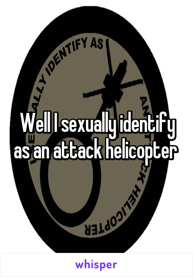 Well I sexually identify as an attack helicopter 