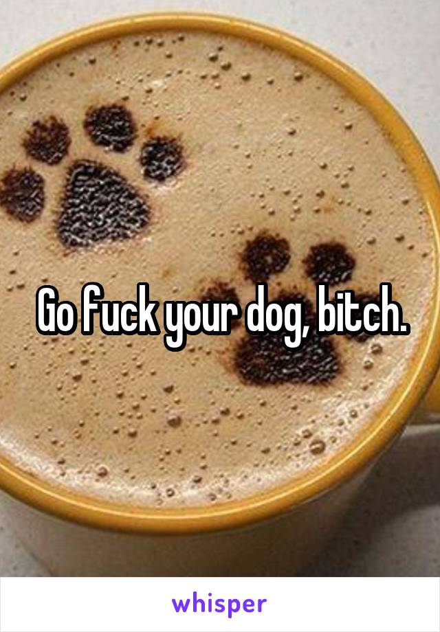 Go fuck your dog, bitch.