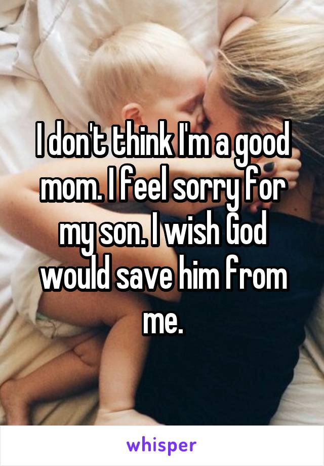 I don't think I'm a good mom. I feel sorry for my son. I wish God would save him from me.