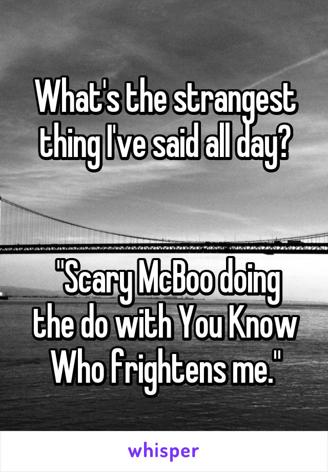 What's the strangest thing I've said all day?


 "Scary McBoo doing the do with You Know Who frightens me."