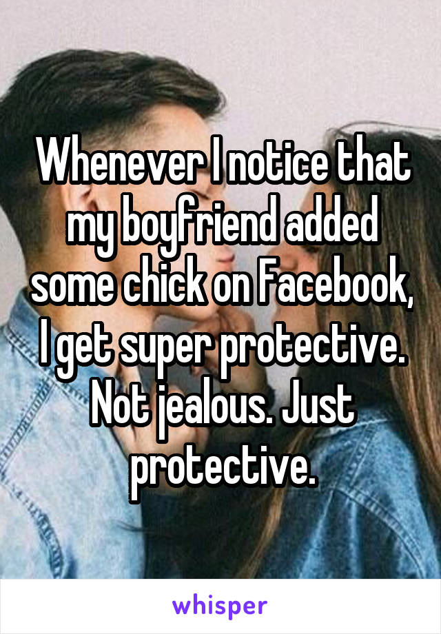 Whenever I notice that my boyfriend added some chick on Facebook, I get super protective. Not jealous. Just protective.