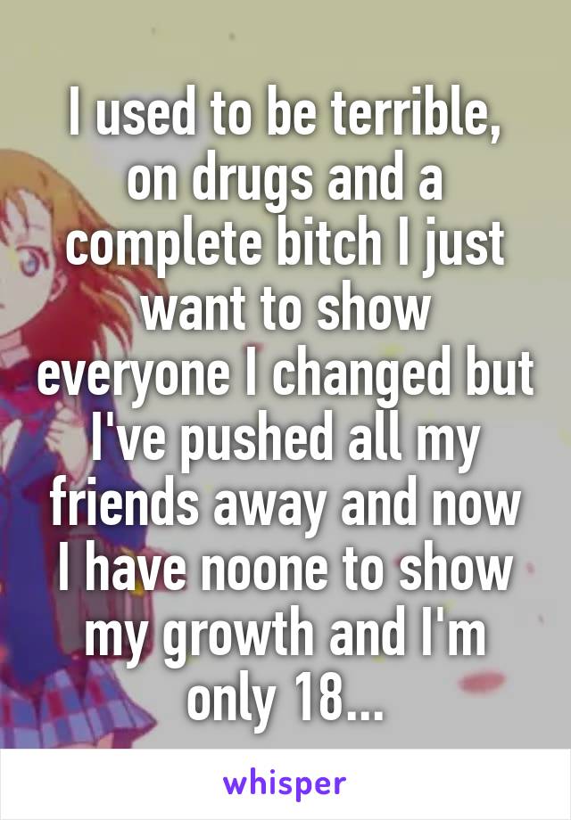 I used to be terrible, on drugs and a complete bitch I just want to show everyone I changed but I've pushed all my friends away and now I have noone to show my growth and I'm only 18...
