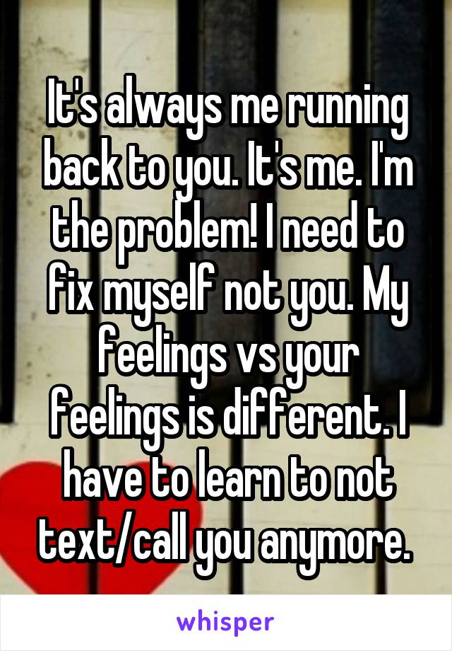 It's always me running back to you. It's me. I'm the problem! I need to fix myself not you. My feelings vs your feelings is different. I have to learn to not text/call you anymore. 