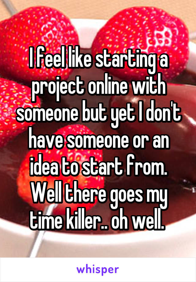 I feel like starting a project online with someone but yet I don't have someone or an idea to start from. Well there goes my time killer.. oh well. 