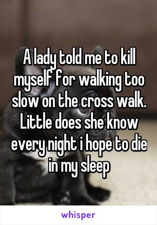 A lady told me to kill myself for walking too slow on the cross walk. Little does she know every night i hope to die in my sleep
