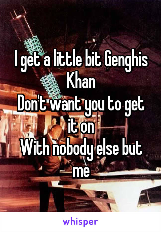I get a little bit Genghis Khan
Don't want you to get it on
With nobody else but me