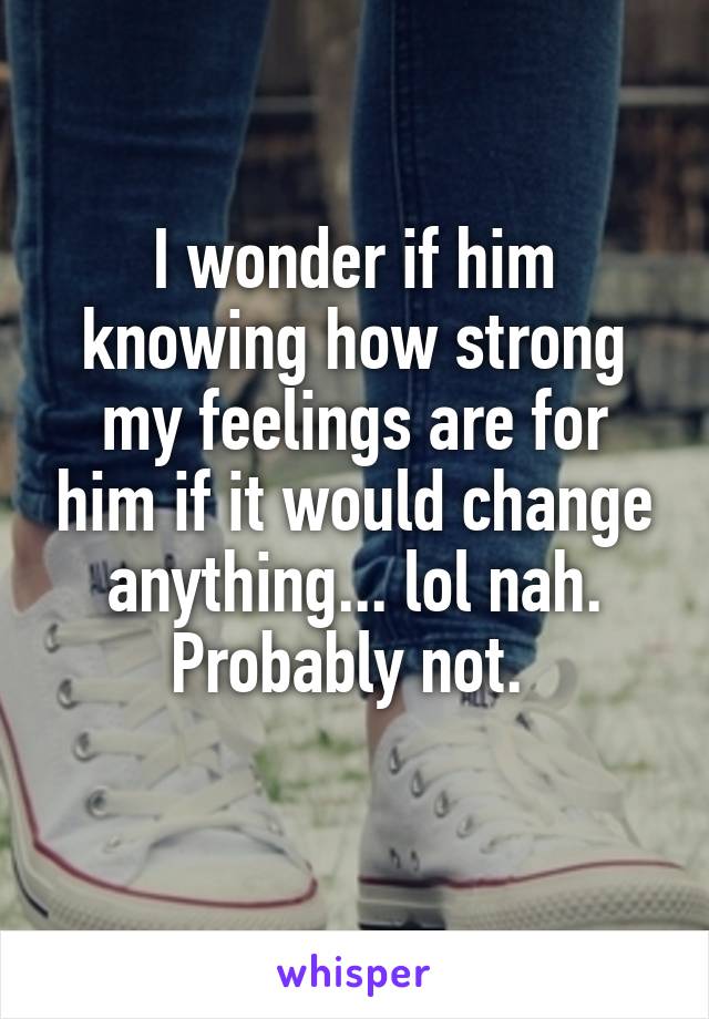 I wonder if him knowing how strong my feelings are for him if it would change anything... lol nah. Probably not. 
