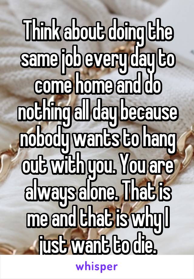 Think about doing the same job every day to come home and do nothing all day because nobody wants to hang out with you. You are always alone. That is me and that is why I just want to die.