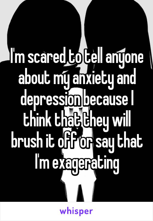 I'm scared to tell anyone about my anxiety and depression because I think that they will brush it off or say that I'm exagerating