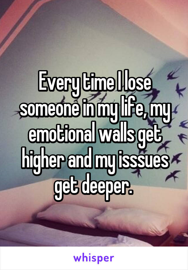 Every time I lose someone in my life, my emotional walls get higher and my isssues get deeper. 