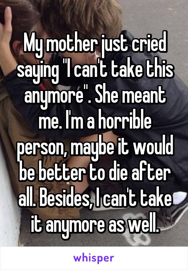 My mother just cried saying "I can't take this anymore". She meant me. I'm a horrible person, maybe it would be better to die after all. Besides, I can't take it anymore as well.