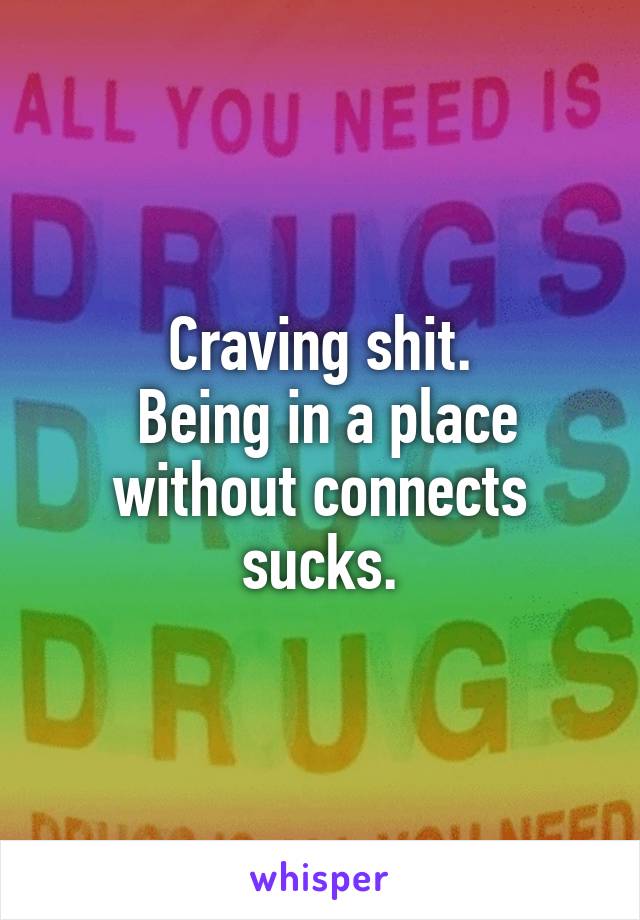 Craving shit.
 Being in a place without connects sucks.