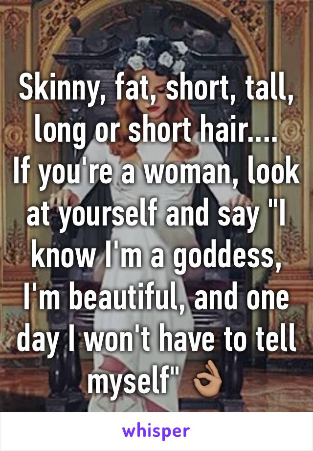 Skinny, fat, short, tall, long or short hair....
If you're a woman, look at yourself and say "I know I'm a goddess, I'm beautiful, and one day I won't have to tell myself" 👌🏽