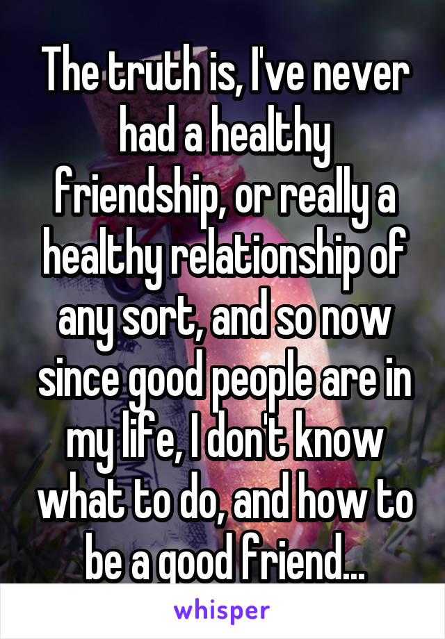 The truth is, I've never had a healthy friendship, or really a healthy relationship of any sort, and so now since good people are in my life, I don't know what to do, and how to be a good friend...