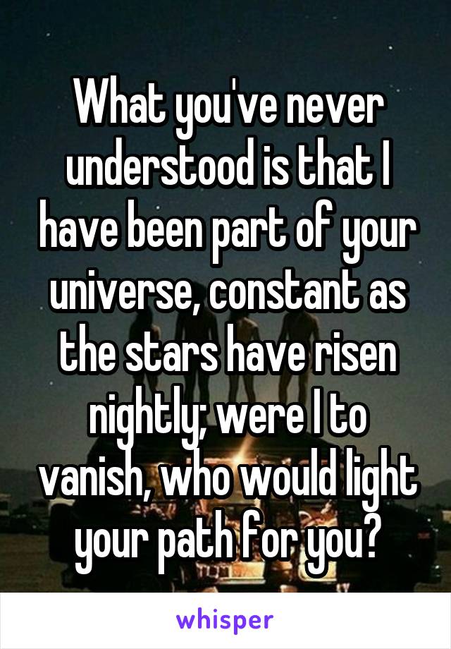 What you've never understood is that I have been part of your universe, constant as the stars have risen nightly; were I to vanish, who would light your path for you?