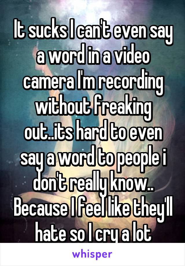 It sucks I can't even say a word in a video camera I'm recording without freaking out..its hard to even say a word to people i don't really know.. Because I feel like they'll hate so I cry a lot