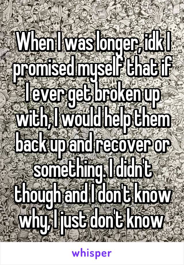 When I was longer, idk I promised myself that if I ever get broken up with, I would help them back up and recover or something. I didn't though and I don't know why, I just don't know 