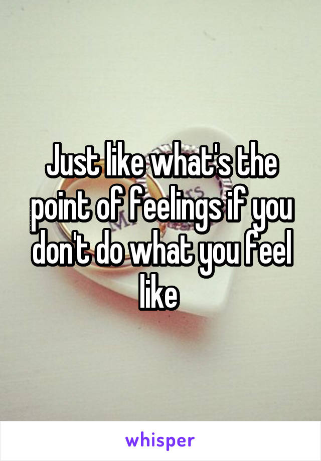 Just like what's the point of feelings if you don't do what you feel like 