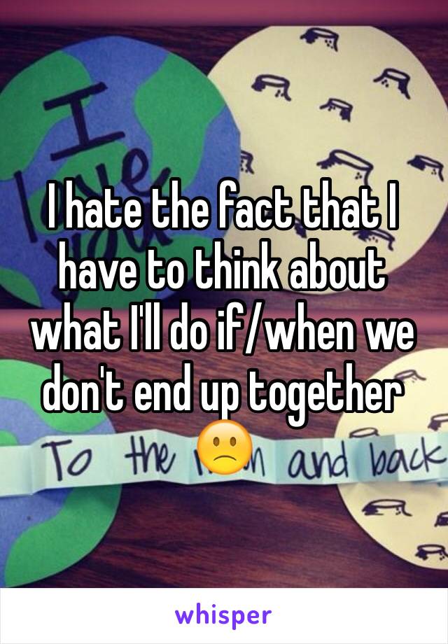 I hate the fact that I have to think about what I'll do if/when we don't end up together 🙁