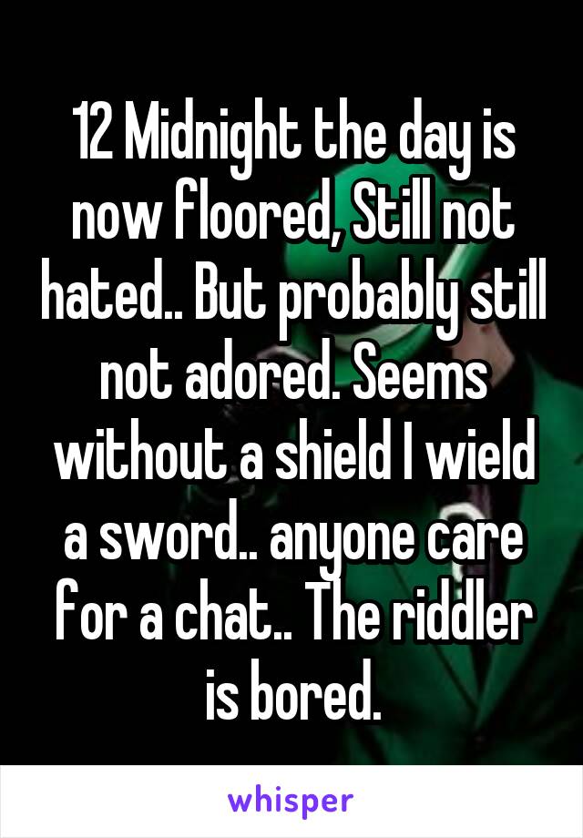 12 Midnight the day is now floored, Still not hated.. But probably still not adored. Seems without a shield I wield a sword.. anyone care for a chat.. The riddler is bored.