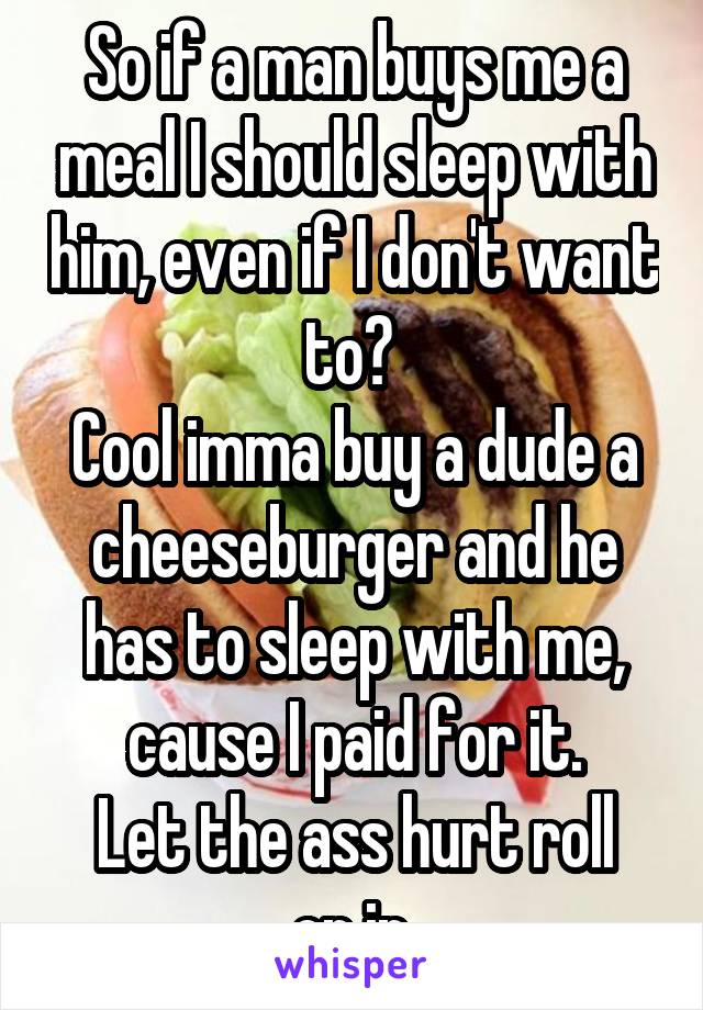 So if a man buys me a meal I should sleep with him, even if I don't want to? 
Cool imma buy a dude a cheeseburger and he has to sleep with me, cause I paid for it.
Let the ass hurt roll on in.