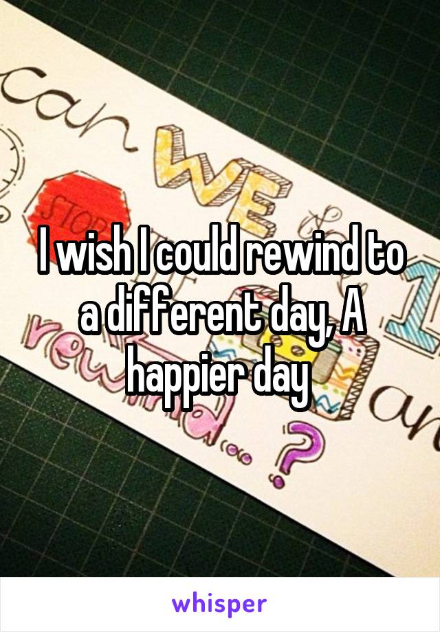 I wish I could rewind to a different day, A happier day 