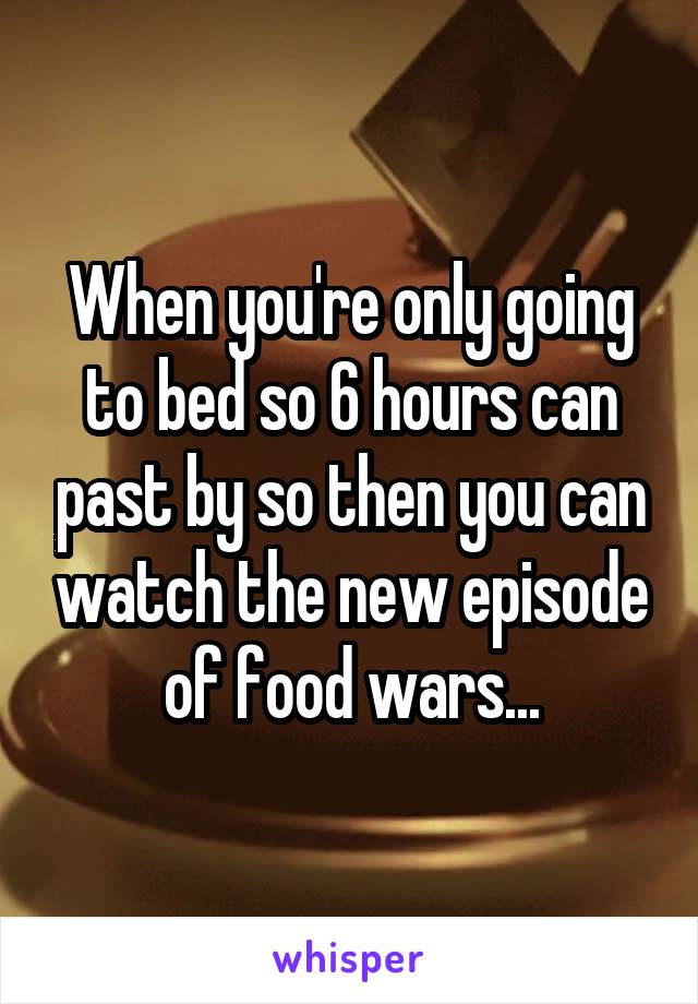When you're only going to bed so 6 hours can past by so then you can watch the new episode of food wars...