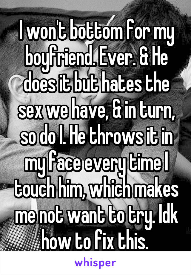 I won't bottom for my boyfriend. Ever. & He does it but hates the sex we have, & in turn, so do I. He throws it in my face every time I touch him, which makes me not want to try. Idk how to fix this. 