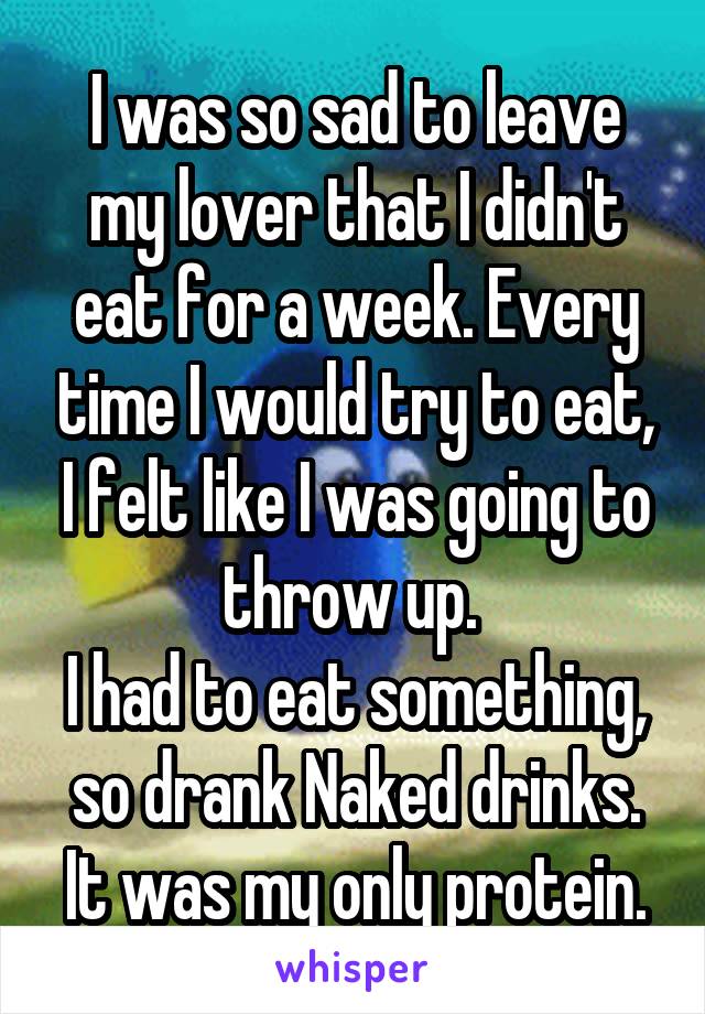 I was so sad to leave my lover that I didn't eat for a week. Every time I would try to eat, I felt like I was going to throw up. 
I had to eat something, so drank Naked drinks. It was my only protein.