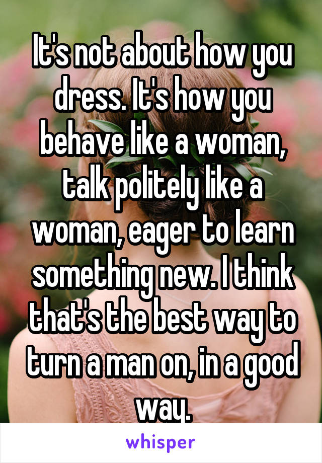It's not about how you dress. It's how you behave like a woman, talk politely like a woman, eager to learn something new. I think that's the best way to turn a man on, in a good way.
