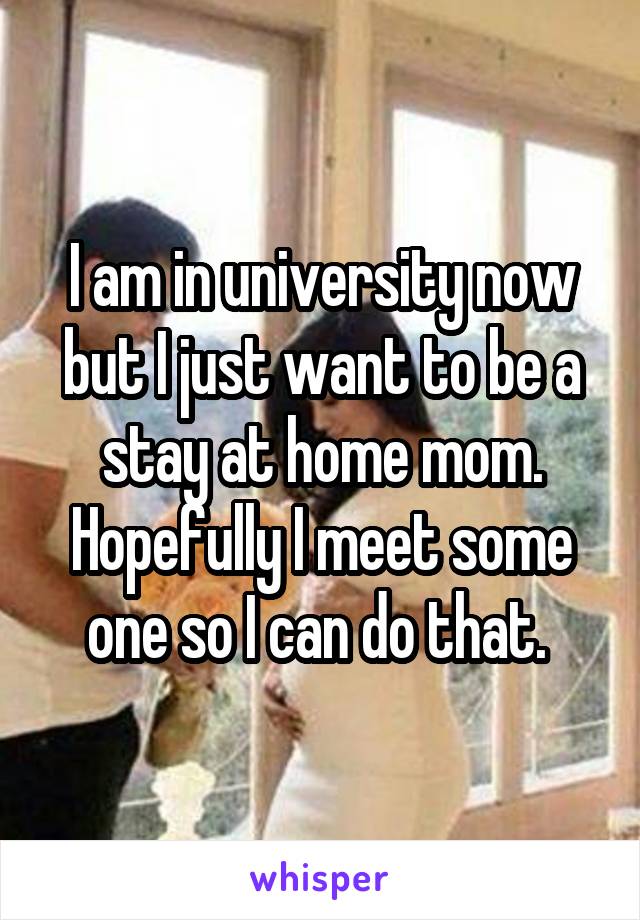 I am in university now but I just want to be a stay at home mom. Hopefully I meet some one so I can do that. 