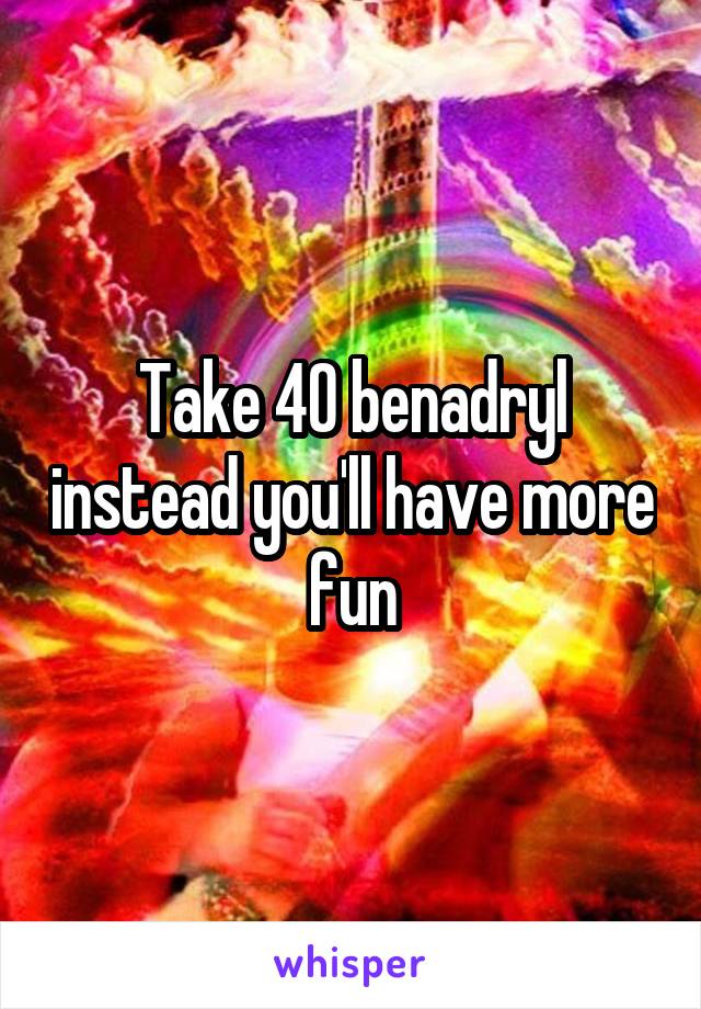 Take 40 benadryl instead you'll have more fun