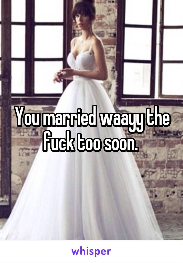 You married waayy the fuck too soon. 