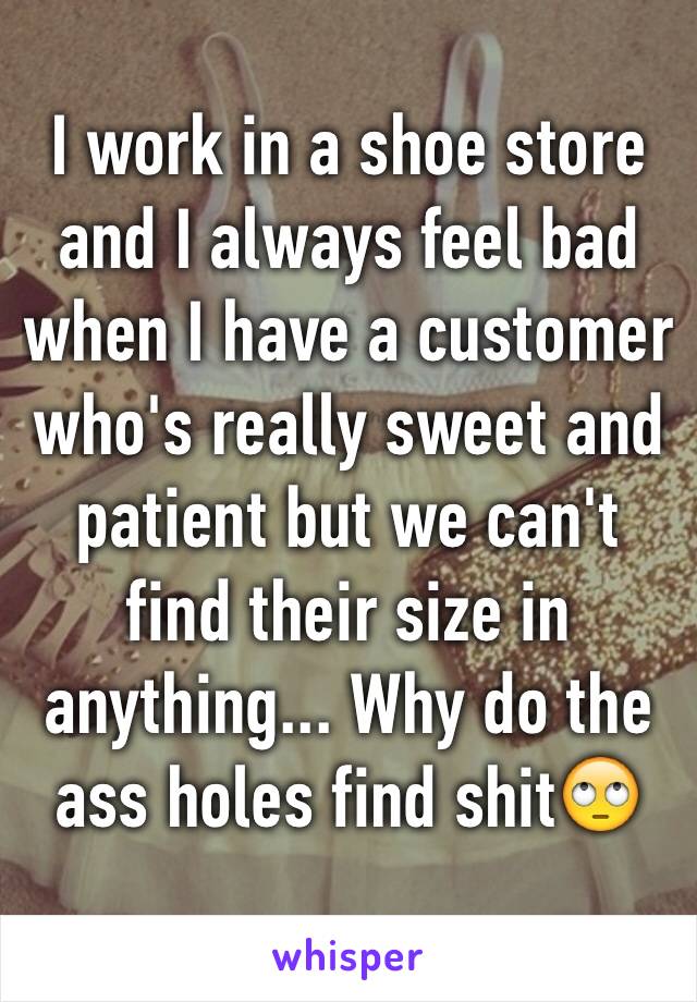 I work in a shoe store and I always feel bad when I have a customer who's really sweet and patient but we can't find their size in anything... Why do the ass holes find shit🙄