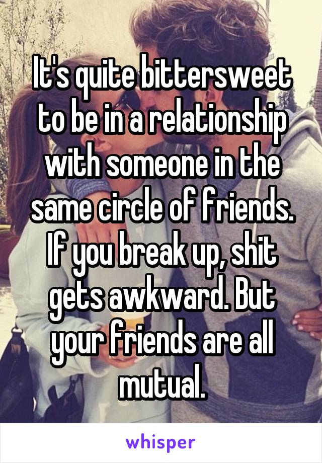 It's quite bittersweet to be in a relationship with someone in the same circle of friends. If you break up, shit gets awkward. But your friends are all mutual.