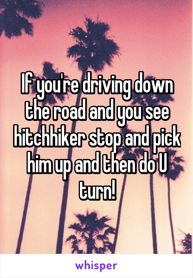 If you're driving down the road and you see hitchhiker stop and pick him up and then do U turn!