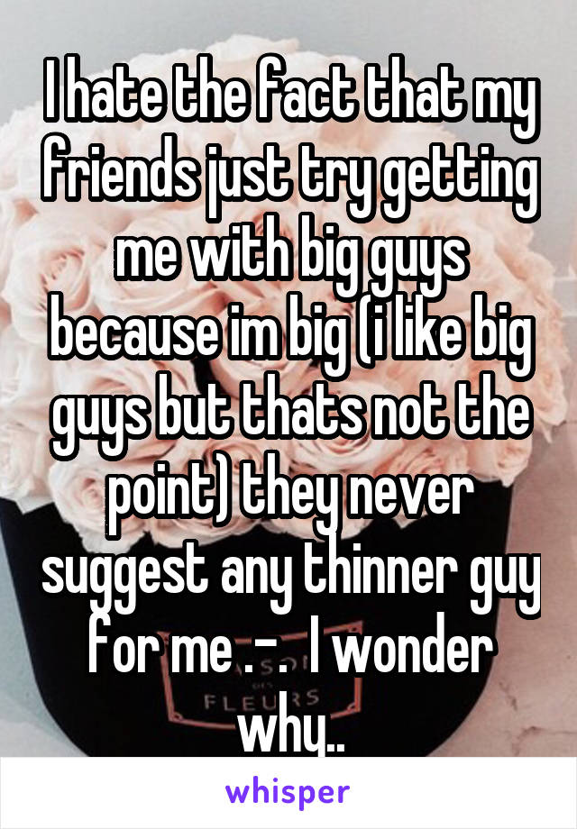 I hate the fact that my friends just try getting me with big guys because im big (i like big guys but thats not the point) they never suggest any thinner guy for me .-.  I wonder why..