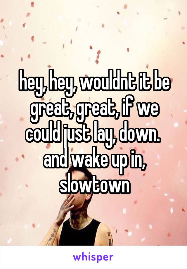 hey, hey, wouldnt it be great, great, if we could just lay, down. 
and wake up in, slowtown