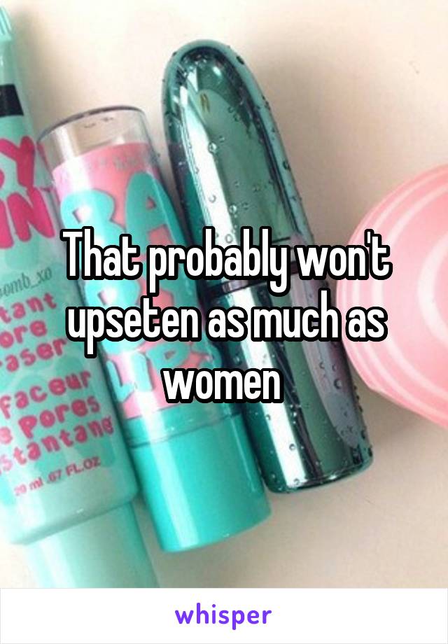 That probably won't upseten as much as women 