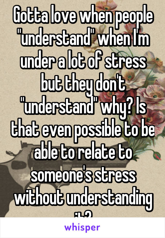 Gotta love when people "understand" when I'm under a lot of stress but they don't "understand" why? Is that even possible to be able to relate to someone's stress without understanding it?