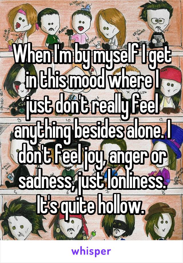 When I'm by myself I get in this mood where I just don't really feel anything besides alone. I don't feel joy, anger or sadness, just lonliness. It's quite hollow. 