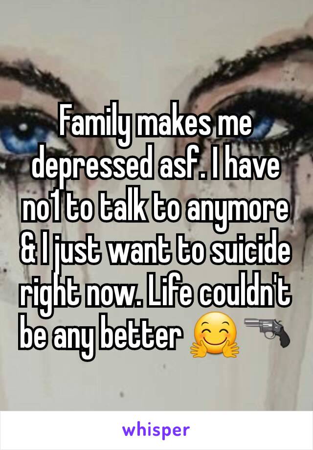 Family makes me depressed asf. I have no1 to talk to anymore & I just want to suicide right now. Life couldn't be any better 🤗🔫