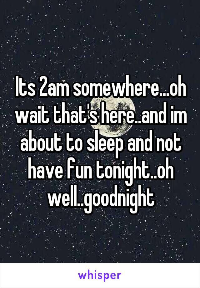 Its 2am somewhere...oh wait that's here..and im about to sleep and not have fun tonight..oh well..goodnight