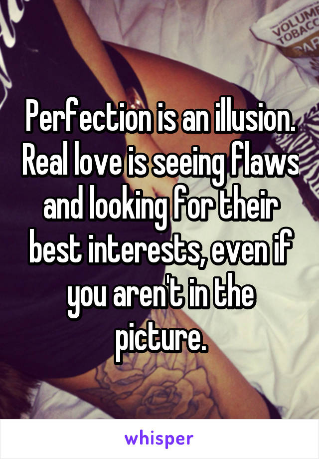 Perfection is an illusion. Real love is seeing flaws and looking for their best interests, even if you aren't in the picture.