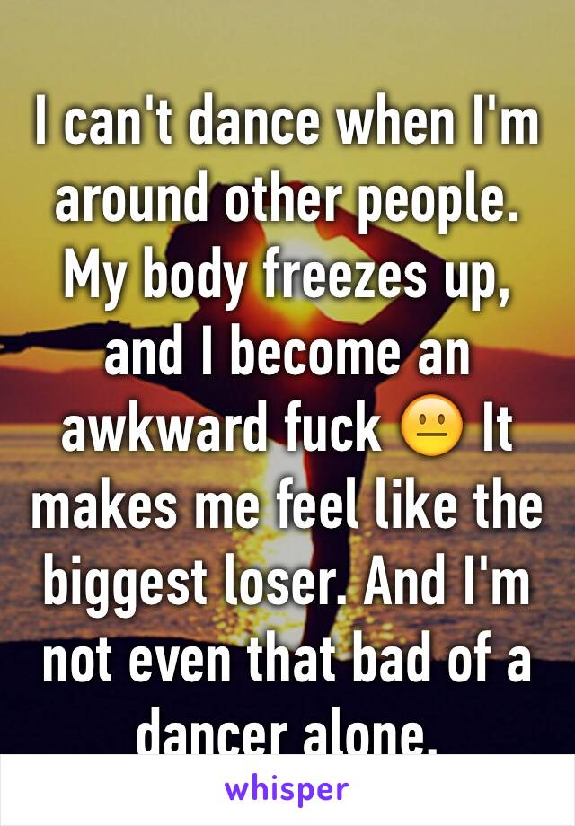 I can't dance when I'm around other people. My body freezes up, and I become an awkward fuck 😐 It makes me feel like the biggest loser. And I'm not even that bad of a dancer alone.