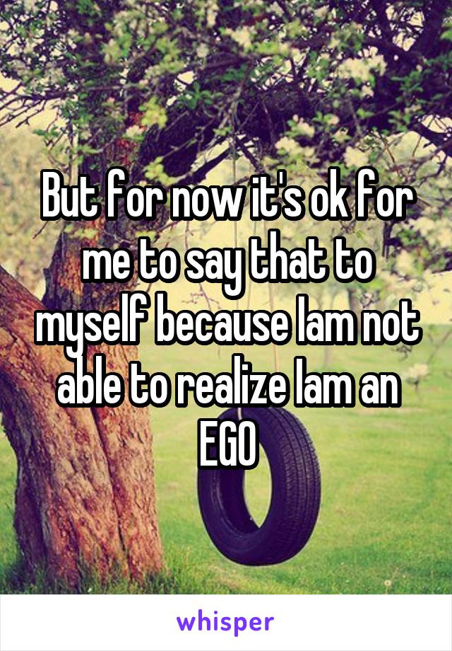 But for now it's ok for me to say that to myself because Iam not able to realize Iam an EGO