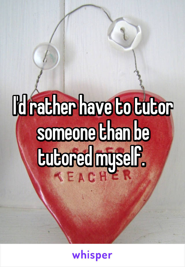 I'd rather have to tutor someone than be tutored myself. 