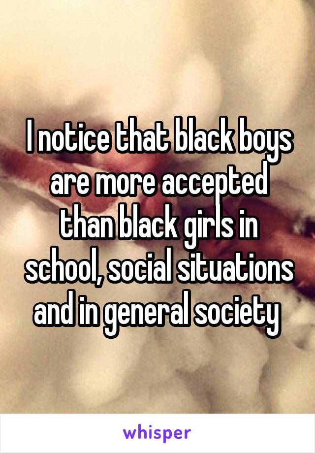 I notice that black boys are more accepted than black girls in school, social situations and in general society 